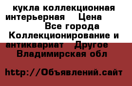 кукла коллекционная интерьерная  › Цена ­ 30 000 - Все города Коллекционирование и антиквариат » Другое   . Владимирская обл.